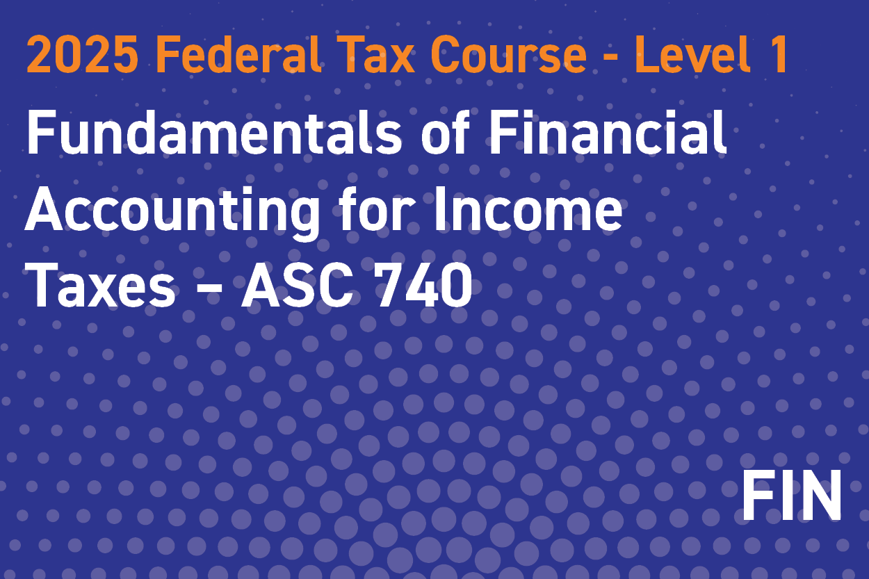 2025 Federal Tax Course - Level 1: Fundamentals of Financial Accounting for Income Taxes – ASC 740 (aka FAS 109/FIN 48)