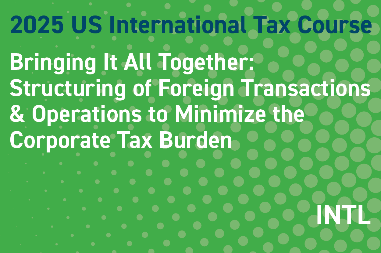 2025 US International Tax Course: Bringing It All Together: Structuring of Foreign Transactions & Operations to Minimize the Corporate Tax Burden