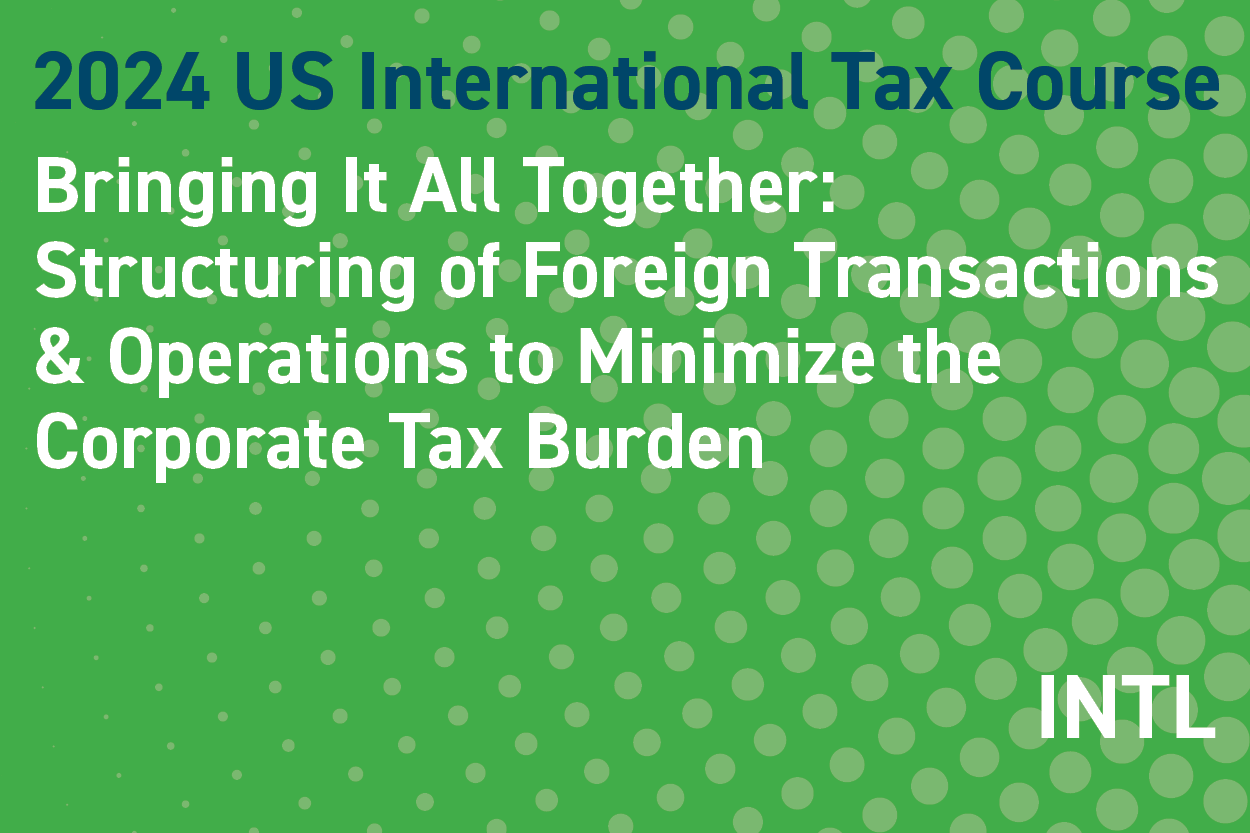 2024 US International Tax Course: Bringing It All Together: Structuring Foreign Transactions & Operations to Minimize the Corporate Tax Burden